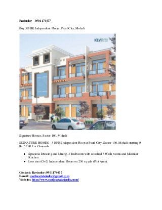 Ravinder – 9501174477
Buy 3 BHK Independent Floors, Pearl City, Mohali

Signature Homes, Sector 100, Mohali
SIGNATURE HOMES - 3 BHK Independent Floor at Pearl City, Sector-100, Mohali starting @
Rs. 52.90 Lac Onwards.
Spacious Drawing and Dining, 3 Bedrooms with attached 3 Wash rooms and Modular
Kitchen
Low rise (G+2) Independent Floors on 250 sq yds (Plot Area).

Contact: Ravinder: 9501174477
E-mail: castleestateindia@gmail.com
Website: http://www.castleestatesindia.com/

 