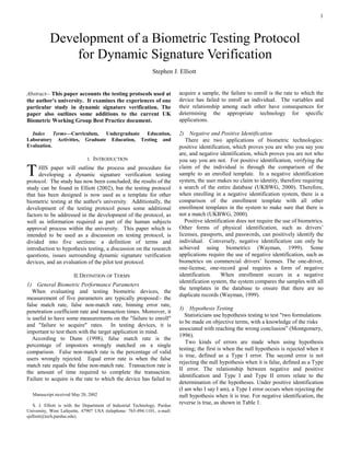 1



           Development of a Biometric Testing Protocol
               for Dynamic Signature Verification
                                                               Stephen J. Elliott


Abstract-- This paper accounts the testing protocols used at                acquire a sample, the failure to enroll is the rate to which the
the author's university. It examines the experiences of one                 device has failed to enroll an individual. The variables and
particular study in dynamic signature verification. The                     their relationship among each other have consequences for
paper also outlines some additions to the current UK                        determining the appropriate technology for specific
Biometric Working Group Best Practice document.                             applications.

  Index Terms—Curriculum, Undergraduate Education,                          2) Negative and Positive Identification
Laboratory Activities, Graduate Education, Testing and                         There are two applications of biometric technologies:
Evaluation.                                                                 positive identification, which proves you are who you say you
                                                                            are, and negative identification, which proves you are not who
                              I.   INTRODUCTION                             you say you are not. For positive identification, verifying the

T    HIS paper will outline the process and procedure for
     developing a dynamic signature verification testing
protocol. The study has now been concluded; the results of the
                                                                            claim of the individual is through the comparison of the
                                                                            sample to an enrolled template. In a negative identification
                                                                            system, the user makes no claim to identity, therefore requiring
study can be found in Elliott (2002), but the testing protocol              a search of the entire database (UKBWG, 2000). Therefore,
that has been designed is now used as a template for other                  when enrolling in a negative identification system, there is a
biometric testing at the author's university. Additionally, the             comparison of the enrollment template with all other
development of the testing protocol poses some additional                   enrollment templates in the system to make sure that there is
factors to be addressed in the development of the protocol, as              not a match (UKBWG, 2000).
well as information required as part of the human subjects                     Positive identification does not require the use of biometrics.
approval process within the university. This paper which is                 Other forms of physical identification, such as drivers’
intended to be used as a discussion on testing protocol, is                 licenses, passports, and passwords, can positively identify the
divided into five sections: a definition of terms and                       individual. Conversely, negative identification can only be
introduction to hypothesis testing, a discussion on the research            achieved using biometrics (Wayman, 1999). Some
questions, issues surrounding dynamic signature verification                applications require the use of negative identification, such as
devices, and an evaluation of the pilot test protocol.                      biometrics on commercial drivers’ licenses. The one-driver,
                                                                            one-license, one-record goal requires a form of negative
                       II. DEFINITION OF TERMS                              identification.     When enrollment occurs in a negative
                                                                            identification system, the system compares the samples with all
1) General Biometric Performance Parameters
                                                                            the templates in the database to ensure that there are no
   When evaluating and testing biometric devices, the
                                                                            duplicate records (Wayman, 1999).
measurement of five parameters are typically proposed:- the
false match rate, false non-match rate, binning error rate,
                                                                            3) Hypothesis Testing
penetration coefficient rate and transaction times. Moreover, it
                                                                               Statisticians use hypothesis testing to test "two formulations
is useful to have some measurements on the "failure to enroll"
                                                                            to be made on objective terms, with a knowledge of the risks
and "failure to acquire" rates. In testing devices, it is
                                                                            associated with reaching the wrong conclusion” (Montgomery,
important to test them with the target application in mind.
                                                                            1996).
   According to Dunn (1998), false match rate is the
                                                                               Two kinds of errors are made when using hypothesis
percentage of impostors wrongly matched on a single
                                                                            testing; the first is when the null hypothesis is rejected when it
comparison. False non-match rate is the percentage of valid
                                                                            is true, defined as a Type I error. The second error is not
users wrongly rejected. Equal error rate is when the false
                                                                            rejecting the null hypothesis when it is false, defined as a Type
match rate equals the false non-match rate. Transaction rate is
                                                                            II error. The relationship between negative and positive
the amount of time required to complete the transaction.
                                                                            identification and Type I and Type II errors relate to the
Failure to acquire is the rate to which the device has failed to
                                                                            determination of the hypotheses. Under positive identification
                                                                            (I am who I say I am), a Type I error occurs when rejecting the
  Manuscript received May 20, 2002                                          null hypothesis when it is true. For negative identification, the
    S. J. Elliott is with the Department of Industrial Technology, Purdue
                                                                            reverse is true, as shown in Table 1.
University, West Lafayette, 47907 USA (telephone: 765-494-1101, e-mail:
sjelliott@tech.purdue.edu).
 