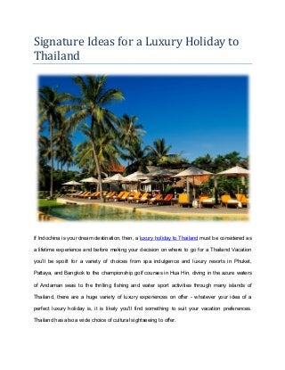 Signature Ideas for a Luxury Holiday to
Thailand
If Indochina is your dream destination, then, a luxury holiday to Thailand must be considered as
a lifetime experience and before making your decision on where to go for a Thailand Vacation
you’ll be spoilt for a variety of choices from spa indulgence and luxury resorts in Phuket,
Pattaya, and Bangkok to the championship golf courses in Hua Hin, diving in the azure waters
of Andaman seas to the thrilling fishing and water sport activities through many islands of
Thailand, there are a huge variety of luxury experiences on offer - whatever your idea of a
perfect luxury holiday is, it is likely you'll find something to suit your vacation preferences.
Thailand has also a wide choice of cultural sightseeing to offer.
 