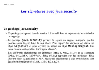 Mehdi EL KRARI




                 Les signatures avec java.security



Le package java.security
  • Ce package est apparu dans la version 1.1 de API Java et implémente les méthodes
    de cryptage.
  • Le package java.security permet de signer ou crypter n'importe quelles

    données avec l'algorithme de son choix. Pour signer des données, on utilise un
    objet Signature et pour crypter on utilise un objet MessageDigest. Ces
    deux classes sont appelées les "engine classes".
  • Les différents algrorithmes de crytptage (SHA-1, MD2, MD5) et de signature

    (DSA, MD2/RSA, MD5/RSA, SHA-1/RSA) reposent sur les méthodes SHA
    (Secure Hash Algorithm) et RSA. Quelques algorithmes à clés symétriques sont
    également implémentés : DES, IDEA, RC2, RC4.
 