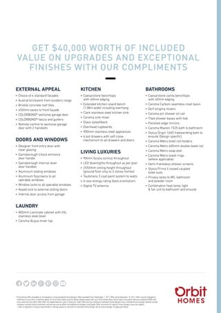 *	Promotional Offer available on all Signature Living standard home designs. Offer available from September 1, 2017. Offer ends December 15, 2017. Offer may be changed or
withdrawn at any time. Conditions apply, for more information and full details please speak with your Orbit Homes New Home Sales Consultant. Minimum deposit $3000. Not
to be used with any other offer. Offer not redeemable for cash or discount credit. Offer pricing is based on standard home designs only, if standard home design altered outside
company variation policy promotion and pricing may be affect and additional changes could apply. Offer inclusions for specific home designs may vary slightly
– refer to Signature Living full specification. Savings based on Sorrento 45 standard home design. No structural design changes permitted.
EXTERNAL APPEAL
•	 Choice of 4 standard facades
•	 Austral brickwork from builders range
•	 Bristile concrete roof tiles
•	 450mm eaves to front façade
•	 COLORBOND® sectional garage door
•	 COLORBOND® fascia and gutters
•	 Remote control to sectional garage
door with 2 handsets
DOORS AND WINDOWS
•	 Designer front entry door with
clear glazing
•	 Gainsborough trilock entrance
door handle
•	 Gainsborough internal lever
door handles
•	 Aluminum sliding windows
•	 Aluminum flyscreens to all
operable windows
•	 Window locks to all operable windows
•	 Keyed lock to external sliding doors
•	 Internal door access from garage
LAUNDRY
•	 800mm Laminate cabinet with 45L
stainless steel bowl
•	 Caroma Acqua mixer tap
KITCHEN
•	 Caesarstone benchtops
with 40mm edging
•	 Extended kitchen island bench
(1.08m wide) including overhang
•	 Clark stainless steel kitchen sink
•	 Caroma sink mixer
•	 Glass splashback
•	 Overhead cupboards
•	 900mm stainless steel appliances
•	 6 pot drawers with soft close
mechanism to all drawers and doors
LIVING LUXURIES
•	 90mm Scotia cornice throughout
•	 LED downlights throughout as per plan
•	 2550mm ceiling height throughout
(ground floor only to 2 storey homes)
•	 Taubmans 3 coat paint system to walls
•	 6-star energy rating (best orientation)
•	 Digital TV antenna
BATHROOMS
•	 Caesarstone vanity benchtops
with 40mm edging
•	 Caroma Carboni seamless inset basin
•	 Dorf enigma mixers
•	 Caroma pin shower on rail
•	 Tiled shower bases with hob
•	 Polished-edge mirrors
•	 Caroma Maxton 1525 bath to bathroom
•	 Stylus Origin 1600 freestanding bath to
ensuite (Design specific)
•	 Caroma Metro toilet roll holders
•	 Caroma Metro 600mm double towel rail
•	 Caroma Metro soap dish
•	 Caroma Metro towel rings
(where applicable)
•	 Semi-frameless shower screens
•	 Stylus Prima II closed coupled
toilet suits
•	 Privacy locks to WC, bathroom
and powder room
•	 Combination heat lamp, light
& fan unit to bathroom and ensuite
GET $40,000 WORTH OF INCLUDED
VALUE ON UPGRADES AND EXCEPTIONAL
FINISHES WITH OUR COMPLIMENTS
BONUS PACK
Flooring and roller
blinds included.*
ASK HOW
*LIMITED TIME OFFER
orbithomes.com.au | 1300 ORBITHOMES | 1300 672 484
 