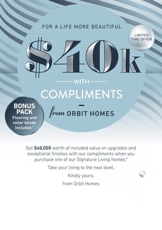 COMPLIMENTS
WITH
$40kk$40
FOR A LIFE MORE BEAUTIFUL
Get $40,000 worth of included value on upgrades and
exceptional finishes with our compliments when you
purchase one of our Signature Living homes.*
Take your living to the next level.
Kindly yours,
from Orbit Homes
LIMITED
TIME OFFER
BONUS
PACK
Flooring and
roller blinds
included.*
ORBITHOMES.COM. AU
 