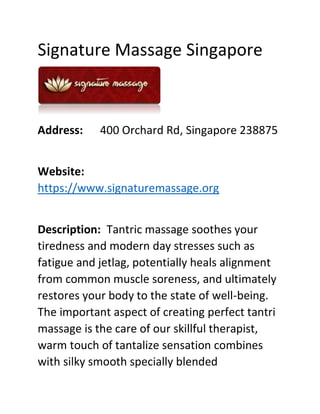Signature Massage Singapore
Address: 400 Orchard Rd, Singapore 238875
Website:
https://www.signaturemassage.org
Description: Tantric massage soothes your
tiredness and modern day stresses such as
fatigue and jetlag, potentially heals alignment
from common muscle soreness, and ultimately
restores your body to the state of well-being.
The important aspect of creating perfect tantri
massage is the care of our skillful therapist,
warm touch of tantalize sensation combines
with silky smooth specially blended
 