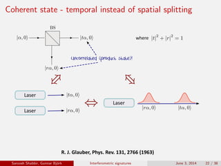 Coherent state - temporal instead of spatial splitting
Uncorrelated (product state)!
R.	J.	Glauber,	Phys.	Rev.	131,	2766	(1963)
where
Laser
Laser
Laser
Saroosh Shabbir, Gunnar Bj¨ork Interferometric signatures June 3, 2014 22 / 38
 