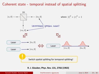 Coherent state - temporal instead of spatial splitting
Uncorrelated (product state)!
R.	J.	Glauber,	Phys.	Rev.	131,	2766	(1963)
where
Laser
Laser
Laser
Switch	spa�al	spli�ng	for	temporal	spli�ng!
Saroosh Shabbir, Gunnar Bj¨ork Interferometric signatures June 3, 2014 23 / 38
 