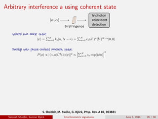 Arbitrary interference a using coherent state
S.	Shabbir,	M.	Swillo,	G.	Björk,	Phys.	Rev.	A	87,	053821	
Birefringence
N-photon
coincident
detec�on
General two-mode state:
Overlap with phase-shifted coherent state:
Saroosh Shabbir, Gunnar Bj¨ork Interferometric signatures June 3, 2014 26 / 38
 