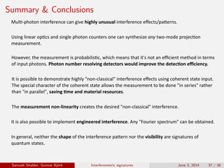 Summary & Conclusions
It	is	possible	to	demonstrate	highly	"non-classical"	interference	eﬀects	using	coherent	state	input.	
The	special	character	of	the	coherent	state	allows	the	measurement	to	be	done	"in	series"	rather	
than	"in	parallel",	saving	�me	and	material	resources.
The	measurement	non-linearity	creates	the	desired	"non-classical"	interference.
Mul�-photon	interference	can	give	highly	unusual	interference	eﬀects/pa�erns.
Using	linear	op�cs	and	single	photon	counters	one	can	synthesize	any	two-mode	projec�on
measurement.
It	is	also	possible	to	implement	engineered	interference.	Any	"Fourier	spectrum"	can	be	obtained.
However,	the	measurement	is	probabilis�c,	which	means	that	it's	not	an	eﬃcient	method	in	terms	
of	input	photons.	Photon	number	resolving	detectors	would	improve	the	detec�on	eﬃciency.
In	general,	neither	the	shape	of	the	interference	pa�ern	nor	the	visibility	are	signatures	of	
quantum	states.	
Saroosh Shabbir, Gunnar Bj¨ork Interferometric signatures June 3, 2014 37 / 38
 