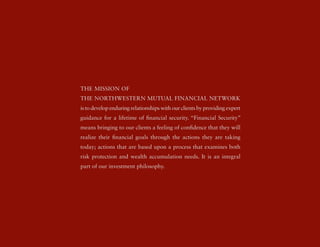 tHe MissioN oF
tHe NortHWesterN Mutual FiNaNcial NetWork
is to develop enduring relationships with our clients by providing expert
guidance for a lifetime of financial security. “Financial security”
means bringing to our clients a feeling of confidence that they will
realize their financial goals through the actions they are taking
today; actions that are based upon a process that examines both
risk protection and wealth accumulation needs. it is an integral
part of our investment philosophy.
 