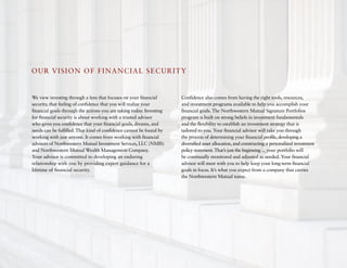 OU R VISION OF FINa N CIa L S eCURITY


We view investing through a lens that focuses on your financial       Confidence also comes from having the right tools, resources,
security, that feeling of confidence that you will realize your       and investment programs available to help you accomplish your
financial goals through the actions you are taking today. Investing   financial goals. The Northwestern Mutual Signature Portfolios
for financial security is about working with a trusted advisor        program is built on strong beliefs in investment fundamentals
who gives you confidence that your financial goals, dreams, and       and the flexibility to establish an investment strategy that is
needs can be fulfilled. That kind of confidence cannot be found by    tailored to you. Your financial advisor will take you through
working with just anyone. It comes from working with financial        the process of determining your financial profile, developing a
advisors of Northwestern Mutual Investment Services, LLC (NMIS)       diversified asset allocation, and constructing a personalized investment
and Northwestern Mutual Wealth Management Company.                    policy statement. That’s just the beginning ... your portfolio will
Your advisor is committed to developing an enduring                   be continually monitored and adjusted as needed. Your financial
relationship with you by providing expert guidance for a              advisor will meet with you to help keep your long-term financial
lifetime of financial security.                                       goals in focus. It’s what you expect from a company that carries
                                                                      the Northwestern Mutual name.
 