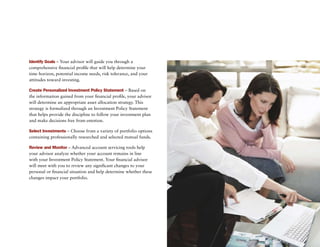 Identify Goals – Your advisor will guide you through a
comprehensive financial profile that will help determine your
time horizon, potential income needs, risk tolerance, and your
attitudes toward investing.

Create Personalized Investment Policy Statement – Based on
the information gained from your financial profile, your advisor
will determine an appropriate asset allocation strategy. This
strategy is formalized through an Investment Policy Statement
that helps provide the discipline to follow your investment plan
and make decisions free from emotion.

Select Investments – Choose from a variety of portfolio options
containing professionally researched and selected mutual funds.

Review and Monitor – advanced account servicing tools help
your advisor analyze whether your account remains in line
with your Investment Policy Statement. Your financial advisor
will meet with you to review any significant changes to your
personal or financial situation and help determine whether these
changes impact your portfolio.
 