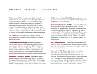 TH e SIGNaTURe PORTF O LIO S a DVa N TaG e



With more than 10,000 mutual funds available in today’s                       The Northwestern Mutual Wealth Management Company may
marketplace, choosing the right funds, in the right combination,              also review and recommend mutual funds and eTFs independent
can be a daunting task. Mutual fund wrap solutions do this                    of Morningstar associates’ process.
for you by offering professionally constructed portfolios of
researched investment options. They also provide the added                    Professionally Constructed Portfolios – Morningstar associates
benefit of systematic rebalancing – all for one asset-based annual            and Northwestern Mutual Wealth Management Company
fee. This convenient asset-based fee structure, rather than a per-trade       incorporate the funds identified through the Signature Research
commission, puts you and your advisor on the same side of the table           Process into combinations that work well together in order to
by allowing for the objective recommendation of investment options.           construct models with diversified asset allocations. These models
                                                                              are monitored on an ongoing basis, along with the underlying
The Northwestern Mutual Signature Portfolios program is a                     funds, to ensure they continue to work together as an efficient
mutual fund wrap solution that offers investors the following                 portfolio that maximizes return for the amount of risk you are
specific advantages:                                                          willing to take.

Professional Investment Advice – Your financial advisor is                    Goal Level Management – The goal level management feature
your partner in identifying and prioritizing your financial needs             allows for two or more accounts that share a common investment
and investment objectives. Your advisor will help you create a                goal (such as retirement or education) to be managed together to a
personalized asset allocation and provide guidance in selecting               common asset allocation.
a professionally constructed model that is appropriate for you.
Periodic meetings with your advisor will help you follow your                 Systematic Portfolio Rebalancing – Due to various factors
investment plan and keep you informed of your portfolio’s progress.           including market appreciation/depreciation, deposits, or
                                                                              withdrawals, your account may move away from the asset
Independent & Proprietary Research – Our research process                     allocation and investment strategy as outlined in your Investment
starts with identifying appropriate mutual funds for the program.             Policy Statement. Therefore, Signature Portfolios includes
Morningstar associates, a wholly owned subsidiary of Morningstar,             systematic rebalancing that will re-align your portfolio with your
Inc., conducts this research and analysis, resulting in a selection of        personalized asset allocation. This relieves you of the ongoing
funds that satisfy a variety of return, style, and expense characteristics.   decisions involved in managing an investment portfolio.
 