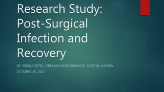 Research Study:
Post-Surgical
Infection and
Recovery
BY: TRISHA ESTES, JEREMIAH ROSENKRANCE, KRYSTAL KLEMEN
OCTOBER 15, 2017
 