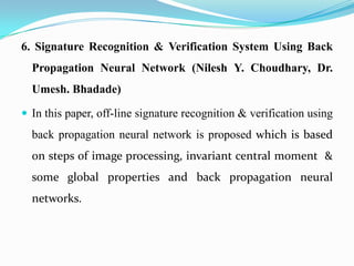 6. Signature Recognition & Verification System Using Back
Propagation Neural Network (Nilesh Y. Choudhary, Dr.
Umesh. Bhadade)
 In this paper, off-line signature recognition & verification using
back propagation neural network is proposed which is based
on steps of image processing, invariant central moment &
some global properties and back propagation neural
networks.
 