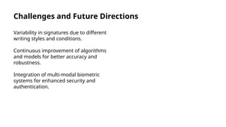 Challenges and Future Directions
Variability in signatures due to different
writing styles and conditions.
Continuous improvement of algorithms
and models for better accuracy and
robustness.
Integration of multi-modal biometric
systems for enhanced security and
authentication.
 