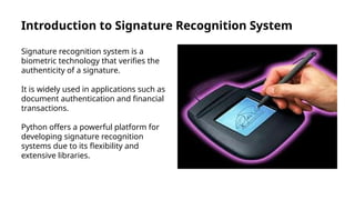Introduction to Signature Recognition System
Signature recognition system is a
biometric technology that verifies the
authenticity of a signature.
It is widely used in applications such as
document authentication and financial
transactions.
Python offers a powerful platform for
developing signature recognition
systems due to its flexibility and
extensive libraries.
 