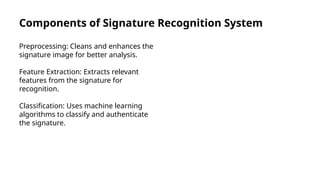 Components of Signature Recognition System
Preprocessing: Cleans and enhances the
signature image for better analysis.
Feature Extraction: Extracts relevant
features from the signature for
recognition.
Classification: Uses machine learning
algorithms to classify and authenticate
the signature.
 