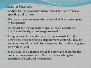 Texture Feature
Texture feature gives information about the occurrence of
specific pixel pattern
We use a coarser segmentation method, divide the template
in 8 segments
To extract the texture feature group, the co-occurrence
matrices of the signature image are used
In a grey-level image, the co-occurrence matrix C [i, j] is
defined by first specifying a displacement vector d = (dx, dy)
and counting all pairs of pixels separated by d and having grey
level values i and j
In our case, the signature image is binary and therefore the
co-occurrence matrix is a 2 X 2 matrix describing the
transition of black and white pixels.
 