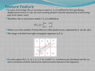 In a grey-level image, the co-occurrence matrix C [i, j] is defined by first specifying a
displacement vector d = (dx, dy) and counting all pairs of pixels separated by d and having
grey level values i and j
Therefore, the co-occurrence matrix C [i, j] is defined as
Where c00 is the number of times that two white pixels occurs, separated by d [d=(dx, dy)]
The image is divided into eight rectangular segments (4 X 2).
For each region the C (1, 0), C (1, 1), C (0, 1) and C (-1, 1) matrices are calculated and the c01
and c11 elements of these matrices are used as texture features of the signature.
Texture Feature
00 01
10 11
[ , ]C i j
c c
cc
=
 