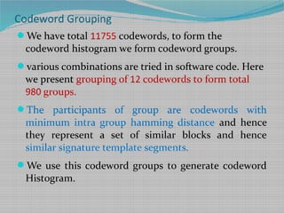 We have total 11755 codewords, to form the
codeword histogram we form codeword groups.
various combinations are tried in software code. Here
we present grouping of 12 codewords to form total
980 groups.
The participants of group are codewords with
minimum intra group hamming distance and hence
they represent a set of similar blocks and hence
similar signature template segments.
We use this codeword groups to generate codeword
Histogram.
Codeword Grouping
 