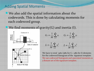 Adding Spatial Moments
We also add the spatial information about the
codewords. This is done by calculating moments for
each codeword group.
We find moments of gravity(G) and inertia (I).
1
1 M
x i
i
G x
M =
= ∑
1
1 N
y i
i
G y
N =
= ∑
2
1
1 n
x i
i
I x
M =
= ∑ 2
1
1 n
y i
i
I y
M =
= ∑
We have to total 1960 (980 for G + 980 for I) elements
for the codeword histogram of the signature template.
We use codeword histogram and associated moments as
a feature set of the signature template.
 