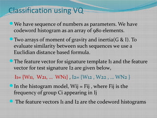 Classification using VQ
We have sequence of numbers as parameters. We have
codeword histogram as an array of 980 elements.
Two arrays of moment of gravity and inertia(G & I). To
evaluate similarity between such sequences we use a
Euclidian distance based formula.
The feature vector for signature template I1 and the feature
vector for test signature I2 are given below,
I1= {W11, W21, … WN1} , I2= {W12 , W22 , … WN2 }
In the histogram model, Wij = Fij , where Fij is the
frequency of group Ci appearing in Ij
 The feature vectors I1 and I2 are the codeword histograms
 