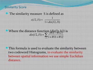 Similarity Score
 The similarity measure S is defined as
Where the distance function (dis(I2,I1)) is
This formula is used to evaluate the similarity between
two codeword Histograms, to evaluate the similarity
between spatial information we use simple Euclidian
distance.
1
| 1 2 |
( 2, 1)
1 1 2
N
i
Wi Wi
dis I I
Wi Wi=
−
=
+ +
∑
1
( 2, 1)
1 ( 2, 1)
s I I
dis I I
=
+
 