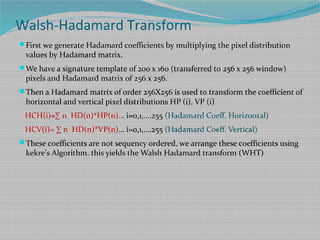 First we generate Hadamard coefficients by multiplying the pixel distribution
values by Hadamard matrix.
We have a signature template 0f 200 x 160 (transferred to 256 x 256 window)
pixels and Hadamard matrix of 256 x 256.
Then a Hadamard matrix of order 256X256 is used to transform the coefficient of
horizontal and vertical pixel distributions HP (i), VP (i)
HCH(i)=∑ n HD(n)*HP(n)… i=0,1,….255 (Hadamard Coeff. Horizontal)
HCV(i)= ∑ n HD(n)*VP(n)… i=0,1,….255 (Hadamard Coeff. Vertical)
These coefficients are not sequency ordered, we arrange these coefficients using
kekre’s Algorithm. this yields the Walsh Hadamard transform (WHT)
Walsh-Hadamard Transform
 
