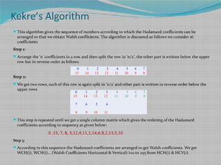 Kekre’s Algorithm
This algorithm gives the sequence of numbers according to which the Hadamard coefficients can be
arranged so that we obtain Walsh coefficients. The algorithm is discussed as follows we consider 16
coefficients
Step 1:
Arrange the ‘n’ coefficients in a row and then split the row in ‘n/2’, the other part is written below the upper
row but in reverse order as follows
Step 2:
We get two rows, each of this row is again split in ‘n/2’ and other part is written in reverse order below the
upper rows
This step is repeated until we get a single column matrix which gives the ordering of the Hadamard
coefficients according to sequency as given below:
0 ,15, 7, 8, 3,12,4,11,1,14,6,9,2,13,5,10
Step 3:
According to this sequence the Hadamard coefficients are arranged to get Walsh coefficients. We get
WCH(i), WCH(i)… (Walsh Coefficients Horizontal & Vertical) i=0 to 255 from HCH(i) & HCV(i).
0 1 2 3 4 5 6 7
15 14 13 12 11 10 9 8
0 1 2 3 4 5 6 7
15 14 13 12 11 10 9 8
7 6 5 4
8 9 10 11
 