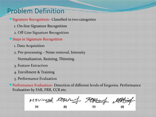 Problem Definition
Signature Recognition– Classified in two categories
1. On-line Signature Recognition
2. Off-Line Signature Recognition
Steps in Signature Recognition
1. Data Acquisition
2. Pre-processing – Noise removal, Intensity
Normalization, Resizing, Thinning.
3. Feature Extraction
4. Enrollment & Training
5. Performance Evaluation
Performance Evaluation- Detection of different levels of forgeries. Performance
Evaluation by FAR, FRR, CCR etc.
 