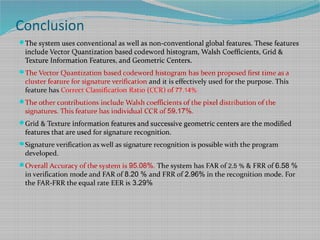 Conclusion
The system uses conventional as well as non-conventional global features. These features
include Vector Quantization based codeword histogram, Walsh Coefficients, Grid &
Texture Information Features, and Geometric Centers.
The Vector Quantization based codeword histogram has been proposed first time as a
cluster feature for signature verification and it is effectively used for the purpose. This
feature has Correct Classification Ratio (CCR) of 77.14%.
The other contributions include Walsh coefficients of the pixel distribution of the
signatures. This feature has individual CCR of 59.17%.
Grid & Texture information features and successive geometric centers are the modified
features that are used for signature recognition.
Signature verification as well as signature recognition is possible with the program
developed.
Overall Accuracy of the system is 95.08%. The system has FAR of 2.5 % & FRR of 6.58 %
in verification mode and FAR of 8.20 % and FRR of 2.96% in the recognition mode. For
the FAR-FRR the equal rate EER is 3.29%
 
