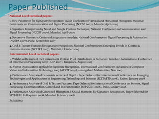 Paper Published
National Level technical papers:
1. New Parameter for Signature Recognition: Walsh Coefficient of Vertical and Horizontal Histogram, National
Conference on Communication and Signal Processing (NCCSP 2007), Mumbai,April-2007
2. Signature Recognition by Novel and Simple Contour Technique, National Conference on Communication and
Signal Processing (NCCSP 2007), Mumbai, April-2007
3. Successive Geometric Centers of a signature template, National Conference on Signal Processing & Automation
(NCSPA 2007), Pune, September 2007
4. Grid & Texture Features for signature recognition, National Conference on Emerging Trends in Control &
Instrumentation-(NCETCI 2007), Mumbai, October 2007
International Level technical papers:
1. Walsh Coefficients of the Horizontal & Vertical Pixel Distributions of Signature Template, International Conference
of Information Processing 2007 (ICIP 2007), Bangalore, August 2007
2. Vector Quantization applied for Signature Recognition, International Conference on Advances in Computer
Vision and Information Technology 2007 (ACVIT 2007), Aurangabad, Maharashtra, Nov 2007
3. Performance Analysis of Geometric centers of Depth2, Paper Selected for International Conference on Emerging
Technologies and Applications in Engineering Technology and Sciences (ICETAETS 2008), Rajkot, January 2008
4. Performance Analysis of Grid & Texture Features, Paper Selected for International Conference on Sensors, Signal
Processing, Communication, Control and Instrumentation (SSPCCIN-2008), Pune, January 2008
5. Performance Analysis of Codeword Histogram & Spatial Moments for Signature Recognition, Paper Selected for
SPIT-IEEE Colloquium 2008, Mumbai, February 2008
References
 