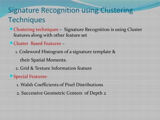 Signature Recognition using Clustering
Techniques
Clustering techniques – Signature Recognition is using Cluster
features along with other feature set
Cluster Based Features –
1. Codeword Histogram of a signature template &
their Spatial Moments.
2. Grid & Texture Information feature
Special Features-
1. Walsh Coefficients of Pixel Distributions
2. Successive Geometric Centers of Depth 2
 