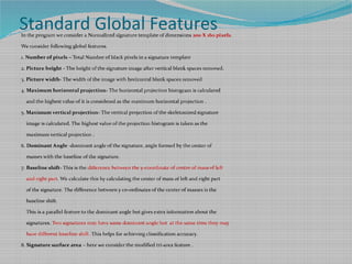 Standard Global FeaturesIn the program we consider a Normalized signature template of dimensions 200 X 160 pixels.
We consider following global features.
1. Number of pixels – Total Number of black pixels in a signature template
2. Picture height - The height of the signature image after vertical blank spaces removed.
3. Picture width- The width of the image with horizontal blank spaces removed
4. Maximum horizontal projection- The horizontal projection histogram is calculated
and the highest value of it is considered as the maximum horizontal projection .
5. Maximum vertical projection- The vertical projection of the skeletonized signature
image is calculated. The highest value of the projection histogram is taken as the
maximum vertical projection .
6. Dominant Angle -dominant angle of the signature, angle formed by the center of
masses with the baseline of the signature.
7. Baseline shift- This is the difference between the y-coordinate of centre of mass of left
and right part. We calculate this by calculating the center of mass of left and right part
of the signature. The difference between y co-ordinates of the center of masses is the
baseline shift.
This is a parallel feature to the dominant angle but gives extra information about the
signatures. Two signatures may have same dominant angle but at the same time they may
have different baseline shift. This helps for achieving classification accuracy.
8. Signature surface area – here we consider the modified tri-area feature .
 