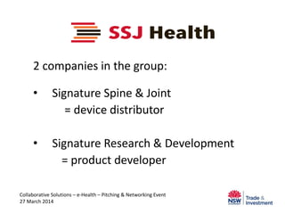 2 companies in the group:
• Signature Spine & Joint
= device distributor
• Signature Research & Development
= product developer
Collaborative Solutions – e-Health – Pitching & Networking Event
27 March 2014
 