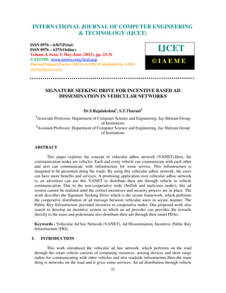 International Journal of Computer Engineering and Technology (IJCET), ISSN 0976-
6367(Print), ISSN 0976 – 6375(Online) Volume 4, Issue 3, May – June (2013), © IAEME
23
SIGNATURE SEEKING DRIVE FOR INCENTIVE BASED AD
DISSEMINATION IN VEHICULAR NETWORKS
Dr.S.Rajalakshmi1
, S.T.Tharani2
1
Associate Professor, Department of Computer Science and Engineering, Jay Shriram Group
of Institutions
2
Assistant Professor, Department of Computer Science and Engineering, Jay Shriram Group
of Institutions
ABSTRACT
This paper explores the concept of vehicular adhoc network (VANET).Here, the
communication nodes are vehicles. Each and every vehicle can communicate with each other
and also can communicate with infrastructure for some service. This infrastructure is
imagined to be presented along the roads. By using this vehicular adhoc network, the users
can have more benefits and services. A promising application over vehicular adhoc network
is, an advertiser can use this VANET to distribute their ads through vehicle to vehicle
communication. Due to the non-cooperative node (Selfish and malicious nodes), this ad
system cannot be realized until the correct incentives and security process are in place. The
work describes the Signature Seeking Drive which is the secure framework, which performs
the cooperative distribution of ad message between vehicular users in secure manner. The
Public Key Infrastructure provided incentive to cooperative nodes. Our proposed work also
search to develop an incentive system in which an ad provider can provides the rewards
directly to the users and pedestrians also distribute their ads through their smart PDAs.
Keywords - Vehicular Ad hoc Network (VANET), Ad Dissemination, Incentive, Public Key
Infrastructure (PKI).
I. INTRODUCTION
This work introduced the vehicular ad hoc network, which performs on the road
through the smart vehicle consists of computing resources, sensing devices and short range
radios for communicating with other vehicles and also roadside infrastructure.Here,the main
thing is networks on the road and it gives some services. An ad distribution through vehicle
INTERNATIONAL JOURNAL OF COMPUTER ENGINEERING
& TECHNOLOGY (IJCET)
ISSN 0976 – 6367(Print)
ISSN 0976 – 6375(Online)
Volume 4, Issue 3, May-June (2013), pp. 23-31
© IAEME: www.iaeme.com/ijcet.asp
Journal Impact Factor (2013): 6.1302 (Calculated by GISI)
www.jifactor.com
IJCET
© I A E M E
 