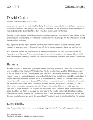 David Carter
SURVEY COMPLETION DATE: 03-11-2020
Many years of research conducted by The Gallup Organization suggest that the most effective people are
those who understand their strengths and behaviors. These people are best able to develop strategies to
meet and exceed the demands of their daily lives, their careers, and their families.
A review of the knowledge and skills you have acquired can provide a basic sense of your abilities, but an
awareness and understanding of your natural talents will provide true insight into the core reasons behind
your consistent successes.
Your Signature Themes report presents your five most dominant themes of talent, in the rank order
revealed by your responses to StrengthsFinder. Of the 34 themes measured, these are your "top five."
Your Signature Themes are very important in maximizing the talents that lead to your successes. By
focusing on your Signature Themes, separately and in combination, you can identify your talents, build
them into strengths, and enjoy personal and career success through consistent, near-perfect performance.
Harmony
You look for areas of agreement. In your view there is little to be gained from conflict and friction, so you
seek to hold them to a minimum. When you know that the people around you hold differing views, you try
to find the common ground. You try to steer them away from confrontation and toward harmony. In fact,
harmony is one of your guiding values. You can’t quite believe how much time is wasted by people trying to
impose their views on others. Wouldn’t we all be more productive if we kept our opinions in check and
instead looked for consensus and support? You believe we would, and you live by that belief. When others
are sounding off about their goals, their claims, and their fervently held opinions, you hold your peace.
When others strike out in a direction, you will willingly, in the service of harmony, modify your own
objectives to merge with theirs (as long as their basic values do not clash with yours). When others start to
argue about their pet theory or concept, you steer clear of the debate, preferring to talk about practical,
down-to-earth matters on which you can all agree. In your view we are all in the same boat, and we need
this boat to get where we are going. It is a good boat. There is no need to rock it just to show that you can.
Responsibility
Your Responsibility theme forces you to take psychological ownership for anything you commit to, and
58507769 (David Carter)
Copyright © 2000, 2006-2012 Gallup, Inc. All rights reserved.
2
 