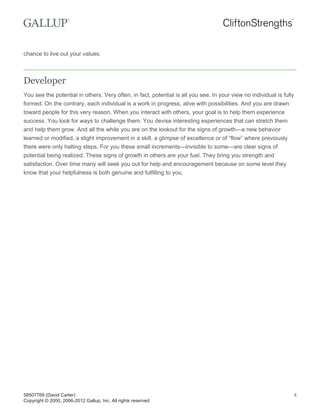 chance to live out your values.
Developer
You see the potential in others. Very often, in fact, potential is all you see. In your view no individual is fully
formed. On the contrary, each individual is a work in progress, alive with possibilities. And you are drawn
toward people for this very reason. When you interact with others, your goal is to help them experience
success. You look for ways to challenge them. You devise interesting experiences that can stretch them
and help them grow. And all the while you are on the lookout for the signs of growth—a new behavior
learned or modified, a slight improvement in a skill, a glimpse of excellence or of “flow” where previously
there were only halting steps. For you these small increments—invisible to some—are clear signs of
potential being realized. These signs of growth in others are your fuel. They bring you strength and
satisfaction. Over time many will seek you out for help and encouragement because on some level they
know that your helpfulness is both genuine and fulfilling to you.
58507769 (David Carter)
Copyright © 2000, 2006-2012 Gallup, Inc. All rights reserved.
4
 