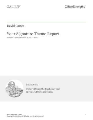 David Carter
Your Signature Theme Report
SURVEY COMPLETION DATE: 03-11-2020
DON CLIFTON
Father of Strengths Psychology and
Inventor of CliftonStrengths
58507769 (David Carter)
Copyright © 2000, 2006-2012 Gallup, Inc. All rights reserved.
1
 