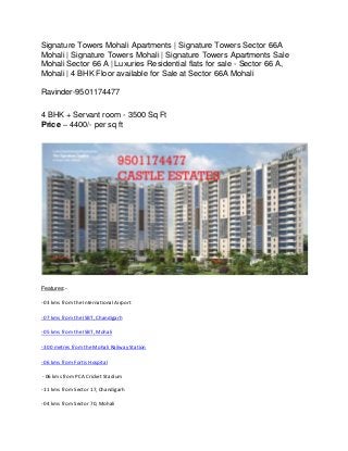 Signature Towers Mohali Apartments | Signature Towers Sector 66A
Mohali | Signature Towers Mohali | Signature Towers Apartments Sale
Mohali Sector 66 A | Luxuries Residential flats for sale - Sector 66 A,
Mohali | 4 BHK Floor available for Sale at Sector 66A Mohali
Ravinder-9501174477
4 BHK + Servant room - 3500 Sq Ft
Price – 4400/- per sq ft
Features:-
- 03 kms from the International Airport
- 07 kms from the ISBT, Chandigarh
- 05 kms from the ISBT, Mohali
- 300 metres from the Mohali Railway Station
- 06 kms from Fortis Hospital
- 06 kms from PCA Cricket Stadium
- 11 kms from Sector 17, Chandigarh
- 04 kms from Sector 70, Mohali
 