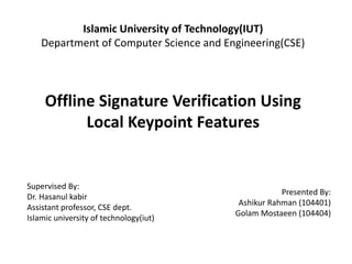 Islamic University of Technology(IUT)
Department of Computer Science and Engineering(CSE)
Offline Signature Verification Using
Local Keypoint Features
Supervised By:
Dr. Hasanul kabir
Assistant professor, CSE dept.
Islamic university of technology(iut)
Presented By:
Ashikur Rahman (104401)
Golam Mostaeen (104404)
 