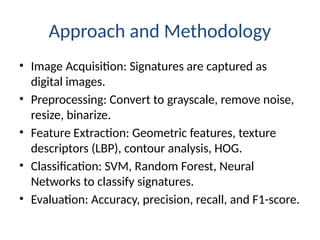 Approach and Methodology
• Image Acquisition: Signatures are captured as
digital images.
• Preprocessing: Convert to grayscale, remove noise,
resize, binarize.
• Feature Extraction: Geometric features, texture
descriptors (LBP), contour analysis, HOG.
• Classification: SVM, Random Forest, Neural
Networks to classify signatures.
• Evaluation: Accuracy, precision, recall, and F1-score.
 
