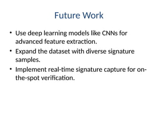 Future Work
• Use deep learning models like CNNs for
advanced feature extraction.
• Expand the dataset with diverse signature
samples.
• Implement real-time signature capture for on-
the-spot verification.
 