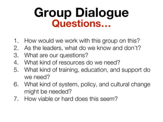 Group Dialogue
1. How would we work with this group on this?
2. As the leaders, what do we know and don’t?
3. What are our questions?
4. What kind of resources do we need?
5. What kind of training, education, and support do
we need?
6. What kind of system, policy, and cultural change
might be needed?
7. How viable or hard does this seem?
Questions…
 