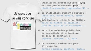 2 0 1 8
1. Innovations grands publics (B2C),
marchés professionnels (B2B) :
réalité augmentée, impression 3D...
2. De l'affichage augmenté partout :
lentilles, écran souple, sport,
voiture...
3. Des Capteurs intégrés au CORPS :
moins de montre ou bracelet,
plus de textiles ou tatouages...
4. Vers Une médecine prédictive,
personnalisée et préventive
au lieu de curative :
capteur, analyse, IA, data
5. De nouveaux carburants pour
l'innovation :
écrans souples, graphène, data...
 
