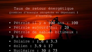 Taux de retour énergétique
(combien d'énergie récupérée en dépensant 1
d'énergie)
• Pétrole il y a 100 ans : 100
• Pétrole aujourd'hui : 20
• Pétrole de sables bitumeux :
3 à 4
• Solaire : 1,6 à 3,3
• éolien : 3,9 à 17
• Nucléaire : 30 à 75
 