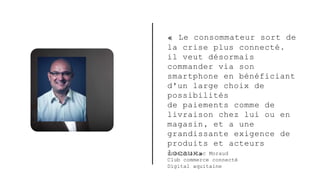 François-Luc Moraud
Club commerce connecté
Digital aquitaine
« Le consommateur sort de
la crise plus connecté.
il veut désormais
commander via son
smartphone en bénéficiant
d'un large choix de
possibilités
de paiements comme de
livraison chez lui ou en
magasin, et a une
grandissante exigence de
produits et acteurs
locaux»
 
