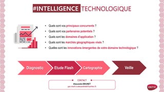 #INTELLIGENCE TECHNOLOGIQUE
• Quels sont vos principaux concurrents ?
• Quels sont vos partenaires potentiels ?
• Quels sont les domaines d’application ?
• Quels sont les marchés géographiques visés ?
• Quelles sont les innovations émergentes de votre domaine technologique ?
Pour y répondre, UNITEC vous propose une offre de services permettant de répondre à ces
questions à partir de bases de données brevets qualifiées et outils d’analyse.
Diagnostic Etude Flash Cartographie Veille
 