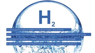 le plus petit, le plus simple et le plus léger des atomes
présent dans une multitude de molécules dont les plus essentielles à la vie
il peut être converti en électricité, en chaleur ou en force motrice
 