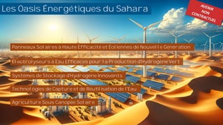 hara
Les Oasis Énergétiques du Sahara
Panneaux Solaires à Haute Efficacité et Éoliennes de Nouvelle Génération
Électrolyseurs à Eau Efficaces pour la Production d'Hydrogène Vert
Systèmes de Stockage d'Hydrogène Innovants
Technologies de Capture et de Réutilisation de l'Eau
Agriculture Sous Canopée Solaire
 