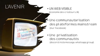 • UN WEB VISIBLE
(économie des créateurs, IA)
• Une communautarisation
des plateformes mainstream
(mur Facebook)
• Une privatisation
des communautés
(discord, insta message, whatsapp group)
 